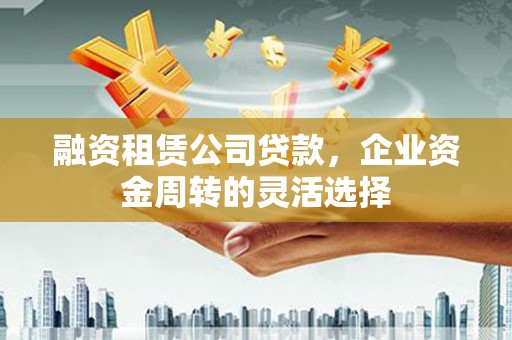 淄博融资租赁公司贷款，企业资金周转的灵活选择